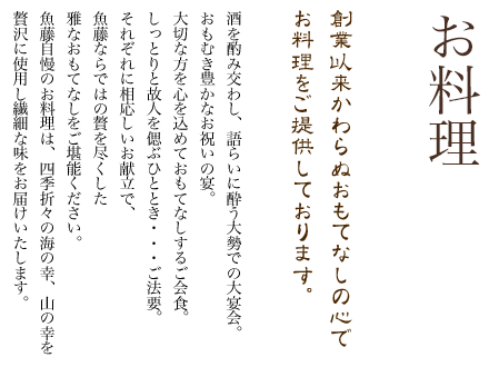 創業以来かわらぬおもてなしの心でお料理をご提供しております。酒を酌み交わし、語らいに酔う大勢での大宴会。おもむき豊かなお祝いの宴。大切な方を心を込めておもてなしするご会食。しっとりと故人を偲ぶひととき…ご法要。それぞれに相応しいお献立で、魚藤ならではの贅を尽くした雅なおもてなしをご堪能ください。魚藤自慢のお料理は、四季折々の海の幸、山の幸を贅沢に使用し繊細な味をお届けいたします。