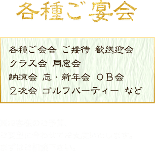 各種ご宴会「各種ご会合、ご接待、歓送迎会、クラス会、同窓会、納涼会、忘・新年会、OB会、2次会、ゴルフパーティーなど」※お客様のご予算、ご要望に併せてお支度いたします。まずはご相談下さい。